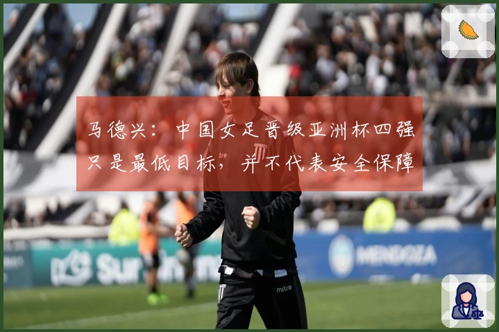 马德兴：中国女足晋级亚洲杯四强只是最低目标，并不代表安全保障