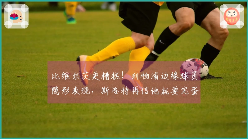 比维尔茨更糟糕！利物浦边缘球员隐形表现，斯洛特再信他就要完蛋了