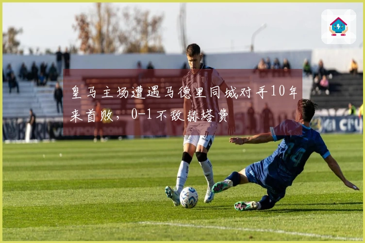 皇马主场遭遇马德里同城对手10年来首败，0-1不敌赫塔费