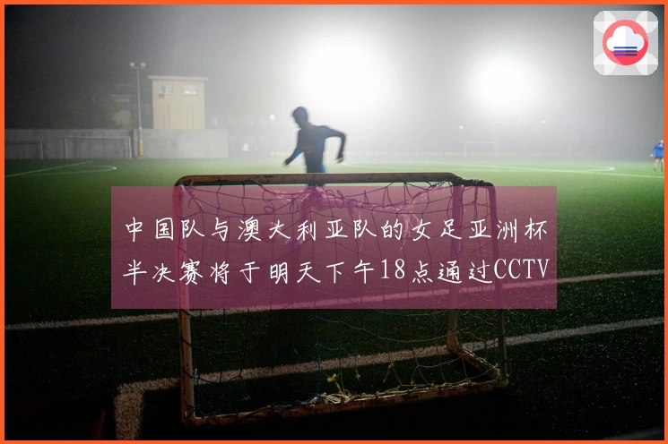 中国队与澳大利亚队的女足亚洲杯半决赛将于明天下午18点通过CCTV5+直播