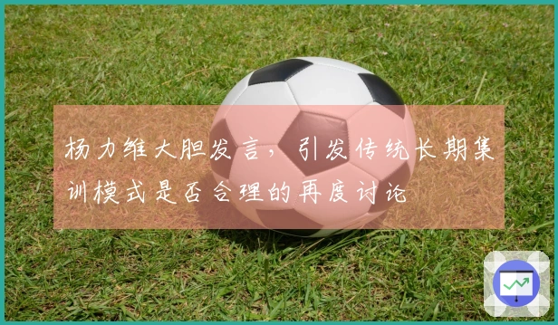 杨力维大胆发言，引发传统长期集训模式是否合理的再度讨论
