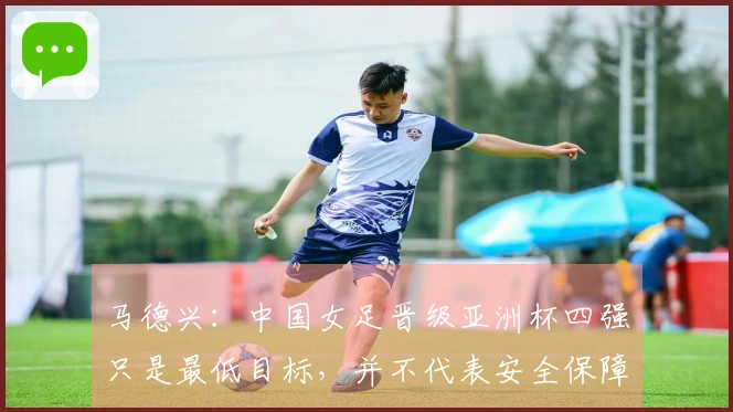 马德兴：中国女足晋级亚洲杯四强只是最低目标，并不代表安全保障