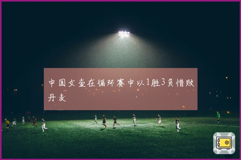 中国女壶在循环赛中以1胜3负惜败丹麦