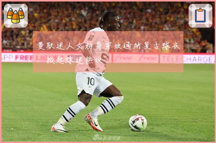 曼联迷人女粉身穿坎通纳复古球衣，掀起球迷热议